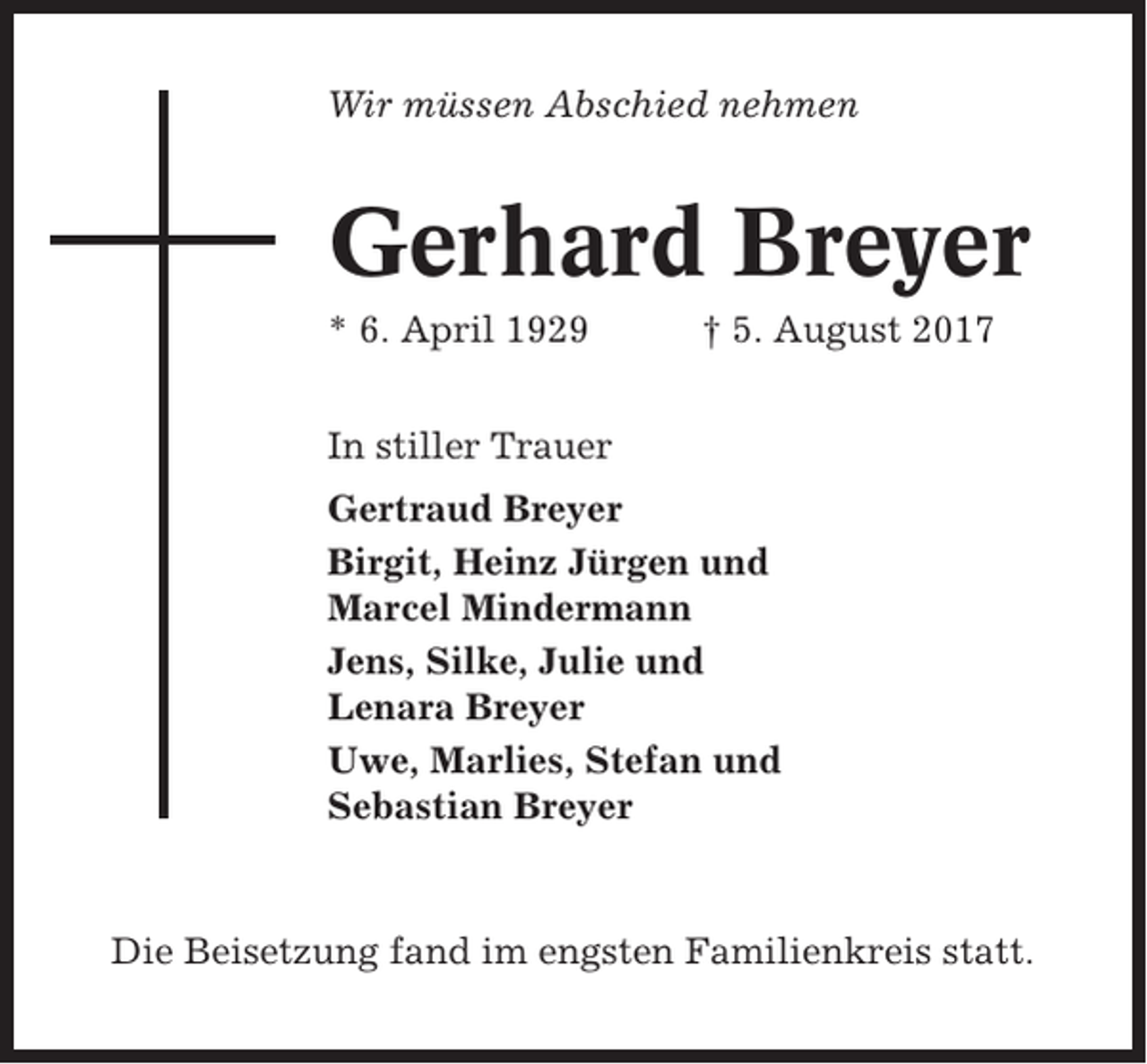<p>Wir müssen Abschied nehmen</p><p>Gerhard Breyer<br />* 6. April 1929</p><p>† 5. August 2017</p><p>In stiller Trauer<br />Gertraud Breyer<br />Birgit, Heinz Jürgen und<br />Marcel Mindermann<br />Jens, Silke, Julie und<br />Lenara Breyer<br />Uwe, Marlies, Stefan und<br />Sebastian Breyer</p><p>Die Beisetzung fand im engsten Familienkreis statt.</p>