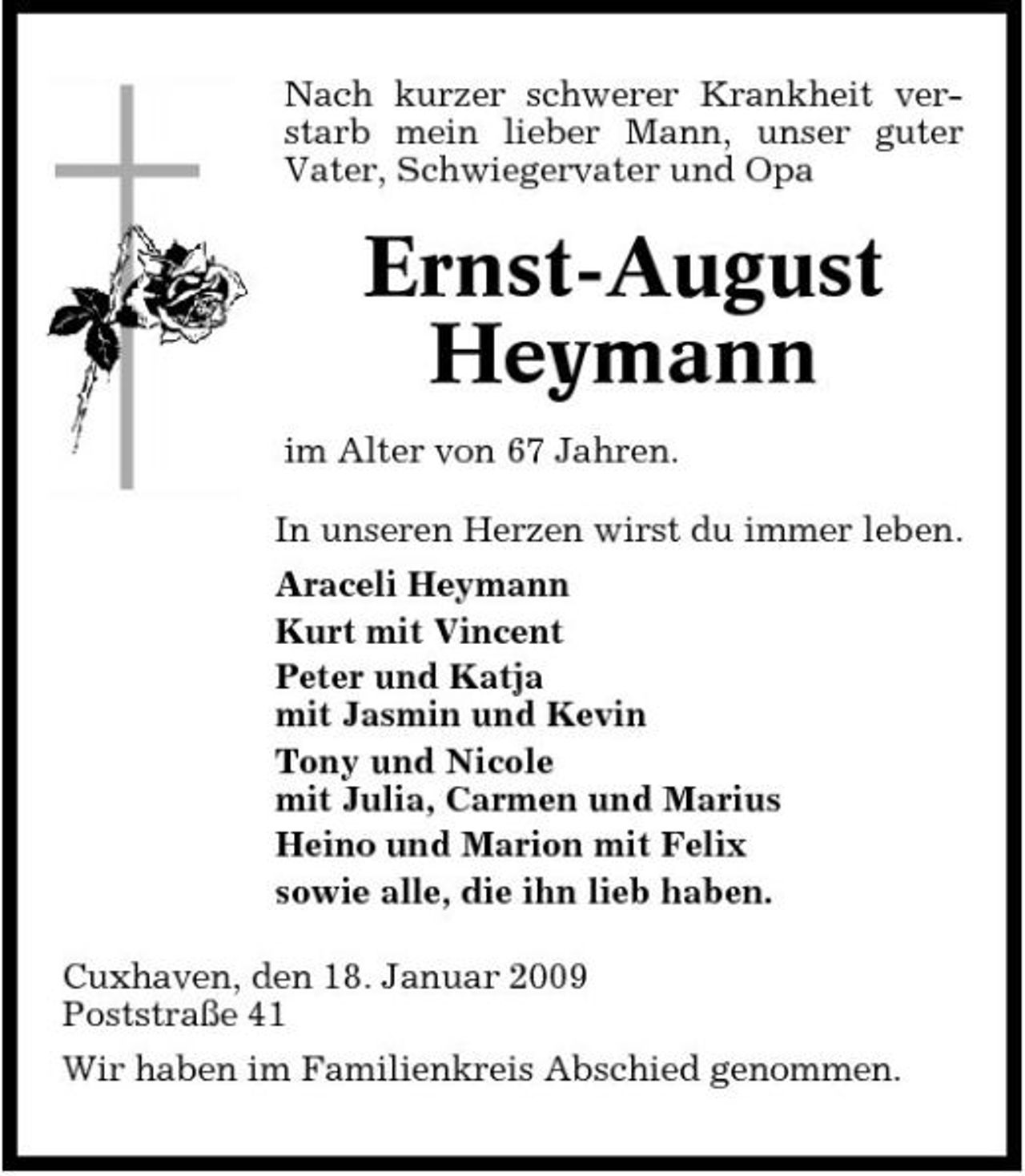 <p>Nach kurzer schwerer Krankheit verstarb mein lieber Mann, unser guter Vater, Schwiegervater und Opa</p><p>Ernst-August Heymann<br />im Alter von 67 Jahren. In unseren Herzen wirst du immer leben. Araceli Heymann Kurt mit Vincent Peter und Katja mit Jasmin und Kevin Tony und Nicole mit Julia, Carmen und Marius Heino und Marion mit Felix sowie alle, die ihn lieb haben. Cuxhaven, den 18. Januar 2009 Poststraße 41 Wir haben im Familienkreis Abschied genommen.</p>