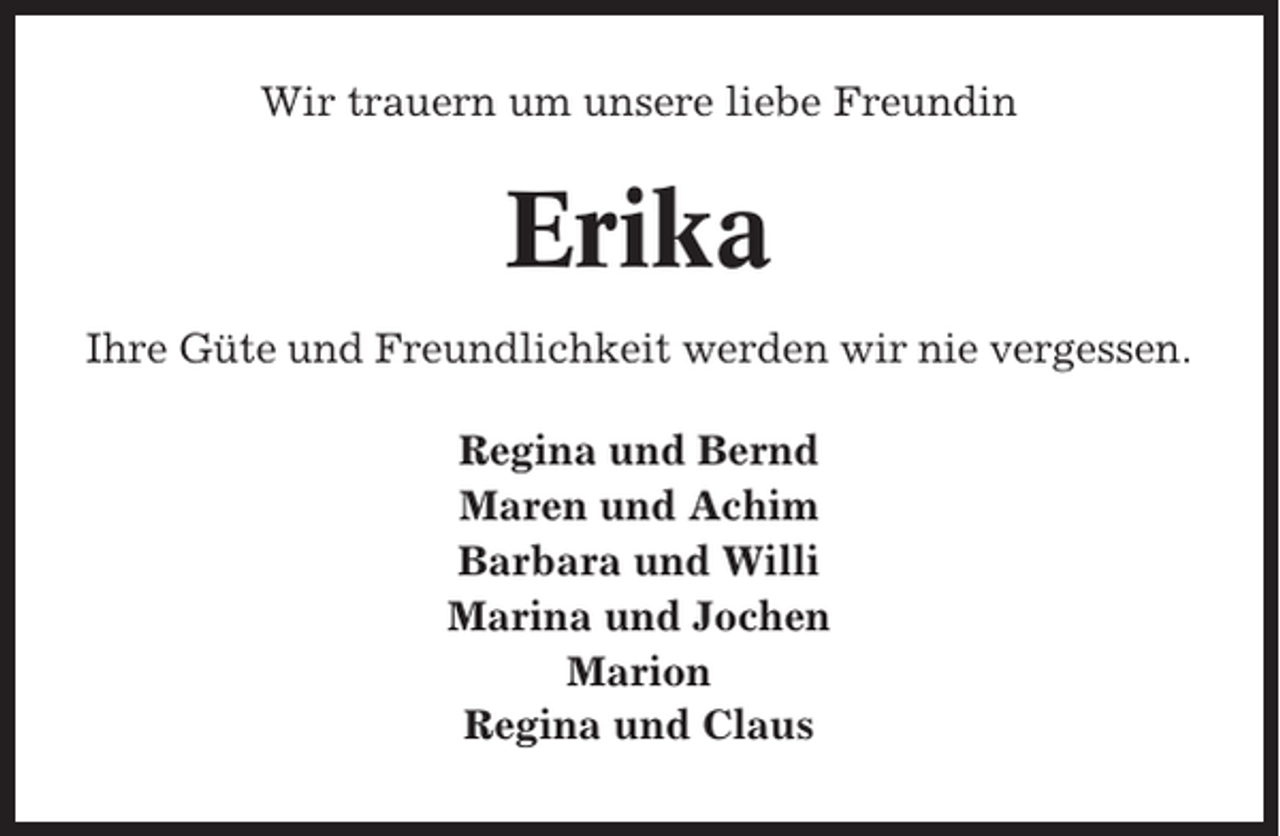 <p>Wir trauern um unsere liebe Freundin</p><p>Erika<br />Ihre Güte und Freundlichkeit werden wir nie vergessen.<br />Regina und Bernd<br />Maren und Achim<br />Barbara und Willi<br />Marina und Jochen<br />Marion<br />Regina und Claus</p>