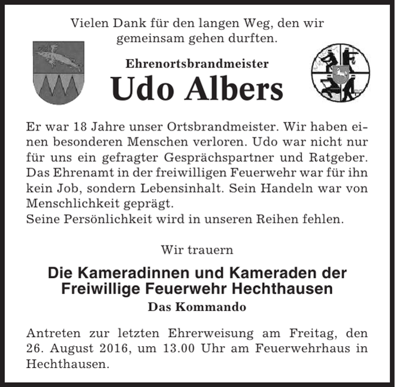 <p>Vielen Dank für den langen Weg, den wir<br />gemeinsam gehen durften.<br />Ehrenortsbrandmeister</p><p>Udo Albers<br />Er war 18 Jahre unser Ortsbrandmeister. Wir haben einen besonderen Menschen verloren. Udo war nicht nur<br />für uns ein gefragter Gesprächspartner und Ratgeber.<br />Das Ehrenamt in der freiwilligen Feuerwehr war für ihn<br />kein Job, sondern Lebensinhalt. Sein Handeln war von<br />Menschlichkeit geprägt.<br />Seine Persönlichkeit wird in unseren Reihen fehlen.<br />Wir trauern</p><p>Die Kameradinnen und Kameraden der<br />Freiwillige Feuerwehr Hechthausen<br />Das Kommando<br />Antreten zur letzten Ehrerweisung am Freitag, den<br />26. August 2016, um 13.00 Uhr am Feuerwehrhaus in<br />Hechthausen.</p>