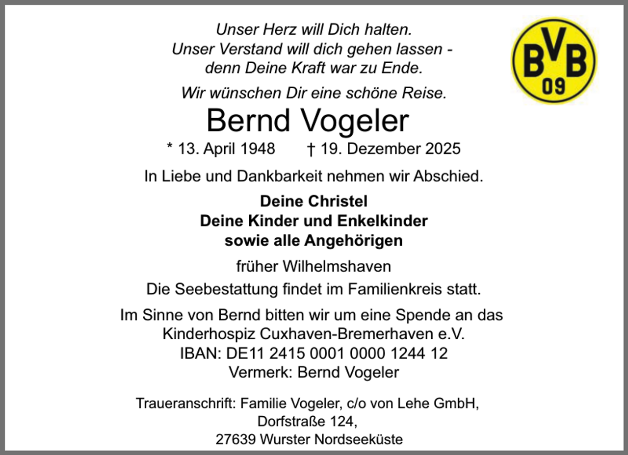 <p>Unser Herz will Dich halten.<br />Unser Verstand will dich gehen lassen denn Deine Kraft war zu Ende.<br />Wir wünschen Dir eine schöne Reise.</p><p>Bernd Vogeler</p><p>* 13. April 1948</p><p>† 19. Dezember 2025</p><p>In Liebe und Dankbarkeit nehmen wir Abschied.<br />Deine Christel<br />Deine Kinder und Enkelkinder<br />sowie alle Angehörigen<br />früher Wilhelmshaven<br />Die Seebestattung findet im Familienkreis statt.<br />Im Sinne von Bernd bitten wir um eine Spende an das<br />Kinderhospiz Cuxhaven-Bremerhaven e.V.<br />IBAN: DE11 2415 0001 0000 1244 12<br />Vermerk: Bernd Vogeler<br />Traueranschrift: Familie Vogeler, c/o von Lehe GmbH,<br />Dorfstraße 124,<br />27639 Wurster Nordseeküste</p>