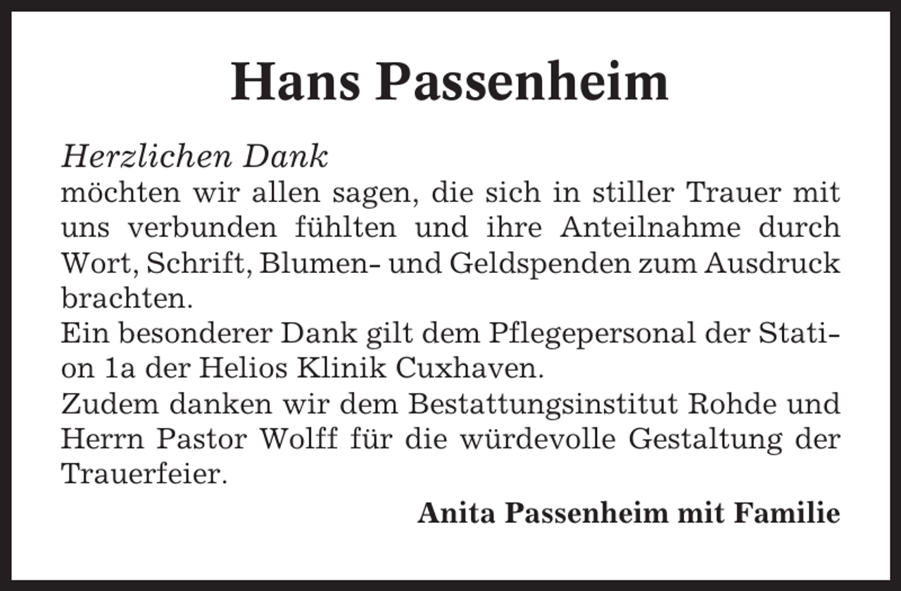 <p>Hans Passenheim<br />Herzlichen Dank<br />möchten wir allen sagen, die sich in stiller Trauer mit<br />uns verbunden fühlten und ihre Anteilnahme durch<br />Wort, Schrift, Blumen- und Geldspenden zum Ausdruck<br />brachten.<br />Ein besonderer Dank gilt dem Pflegepersonal der Station 1a der Helios Klinik Cuxhaven.<br />Zudem danken wir dem Bestattungsinstitut Rohde und<br />Herrn Pastor Wolff für die würdevolle Gestaltung der<br />Trauerfeier.<br />Anita Passenheim mit Familie</p>