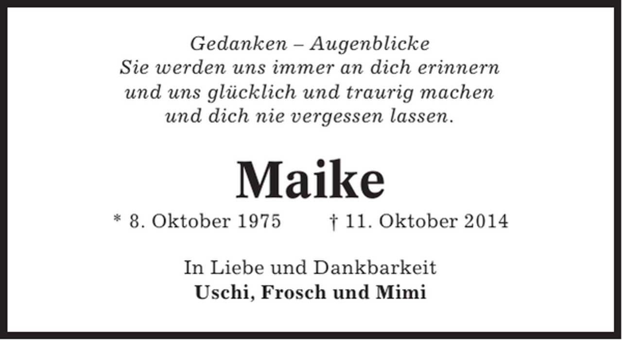 <p>Gedanken – Augenblicke<br />Sie werden uns immer an dich erinnern<br />und uns glücklich und traurig machen<br />und dich nie vergessen lassen.</p><p>Maike<br />* 8. Oktober 1975</p><p>† 11. Oktober 2014</p><p>In Liebe und Dankbarkeit<br />Uschi, Frosch und Mimi</p>