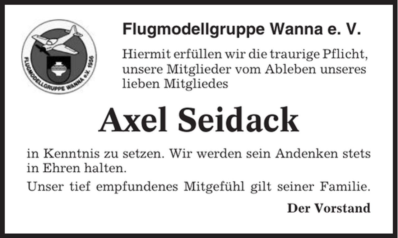 <p>Flugmodellgruppe Wanna e. V.<br />Hiermit erfüllen wir die traurige Pflicht,<br />unsere Mitglieder vom Ableben unseres<br />lieben Mitgliedes</p><p>Axel Seidack<br />in Kenntnis zu setzen. Wir werden sein Andenken stets<br />in Ehren halten.<br />Unser tief empfundenes Mitgefühl gilt seiner Familie.<br />Der Vorstand</p>