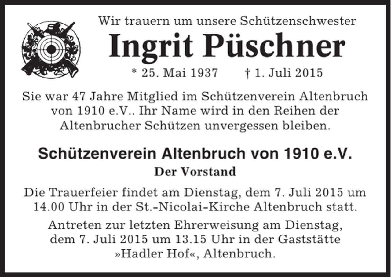 <p>Wir trauern um unsere Schützenschwester</p><p>Ingrit Püschner<br />* 25. Mai 1937</p><p>† 1. Juli 2015</p><p>Sie war 47 Jahre Mitglied im Schützenverein Altenbruch<br />von 1910 e.V.. Ihr Name wird in den Reihen der<br />Altenbrucher Schützen unvergessen bleiben.</p><p>Schützenverein Altenbruch von 1910 e.V.<br />Der Vorstand<br />Die Trauerfeier findet am Dienstag, dem 7. Juli 2015 um<br />14.00 Uhr in der St.-Nicolai-Kirche Altenbruch statt.<br />Antreten zur letzten Ehrerweisung am Dienstag,<br />dem 7. Juli 2015 um 13.15 Uhr in der Gaststätte<br />»Hadler Hof«, Altenbruch.</p>