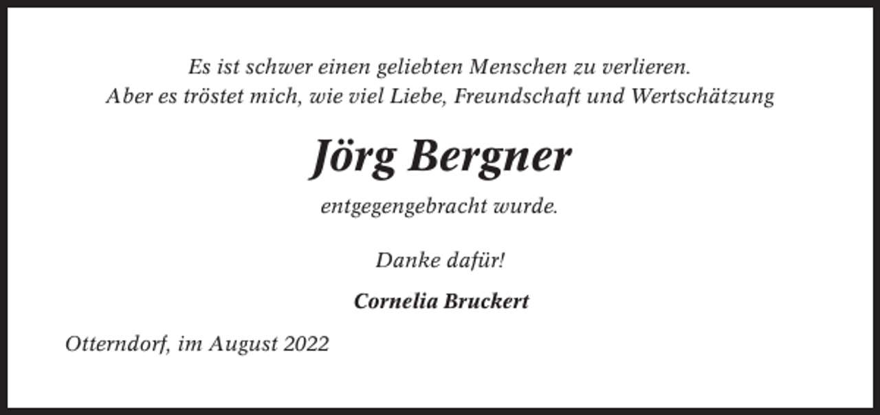 <p>Es ist schwer einen geliebten Menschen zu verlieren.<br />Aber es tröstet mich, wie viel Liebe, Freundschaft und Wertschätzung</p><p>Jörg Bergner<br />entgegengebracht wurde.<br />Danke dafür!<br />Cornelia Bruckert<br />Otterndorf, im August 2022</p>