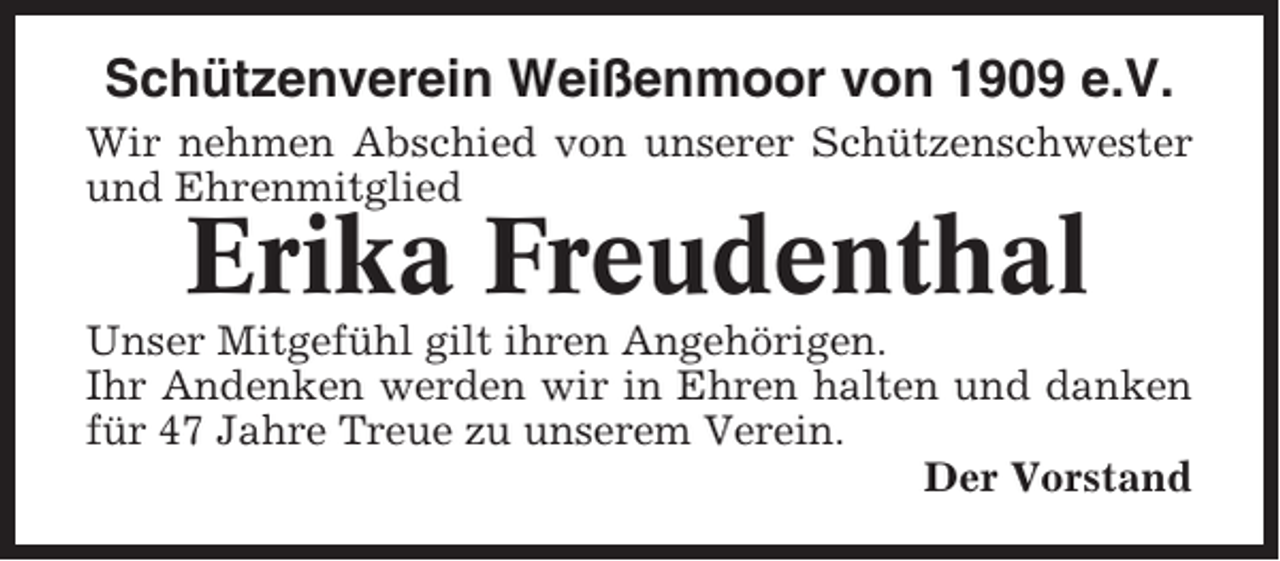 <p>Schützenverein Weißenmoor von 1909 e.V.<br />Wir nehmen Abschied von unserer Schützenschwester<br />und Ehrenmitglied</p><p>Erika Freudenthal<br />Unser Mitgefühl gilt ihren Angehörigen.<br />Ihr Andenken werden wir in Ehren halten und danken<br />für 47 Jahre Treue zu unserem Verein.<br />Der Vorstand</p>