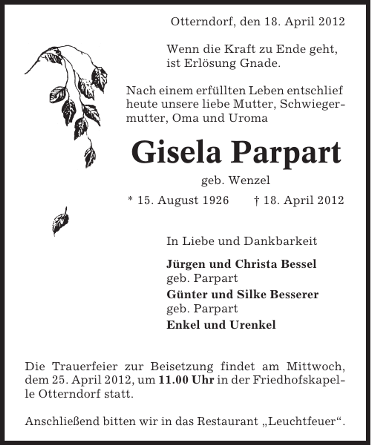 <p>Otterndorf, den 18. April 2012<br />Wenn die Kraft zu Ende geht,<br />ist Erlösung Gnade.<br />Nach einem erfüllten Leben entschlief<br />heute unsere liebe Mutter, Schwiegermutter, Oma und Uroma</p><p>Gisela Parpart<br />geb. Wenzel<br />* 15. August 1926</p><p>† 18. April 2012</p><p>In Liebe und Dankbarkeit<br />Jürgen und Christa Bessel<br />geb. Parpart<br />Günter und Silke Besserer<br />geb. Parpart<br />Enkel und Urenkel<br />Die Trauerfeier zur Beisetzung findet am Mittwoch,<br />dem 25. April 2012, um 11.00 Uhr in der Friedhofskapelle Otterndorf statt.<br />Anschließend bitten wir in das Restaurant „Leuchtfeuer“.</p>