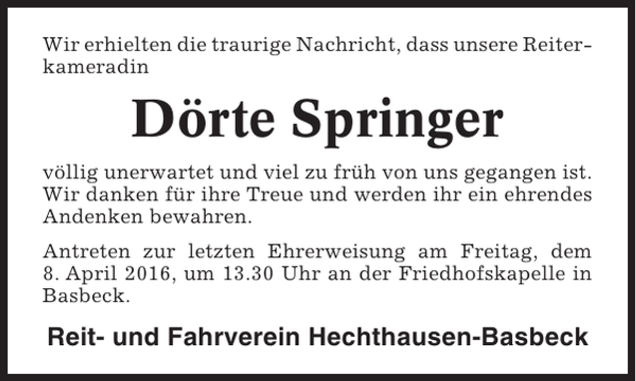 <p>Wir erhielten die traurige Nachricht, dass unsere Reiterkameradin</p><p>Dörte Springer<br />völlig unerwartet und viel zu früh von uns gegangen ist.<br />Wir danken für ihre Treue und werden ihr ein ehrendes<br />Andenken bewahren.<br />Antreten zur letzten Ehrerweisung am Freitag, dem<br />8. April 2016, um 13.30 Uhr an der Friedhofskapelle in<br />Basbeck.</p><p>Reit- und Fahrverein Hechthausen-Basbeck</p>