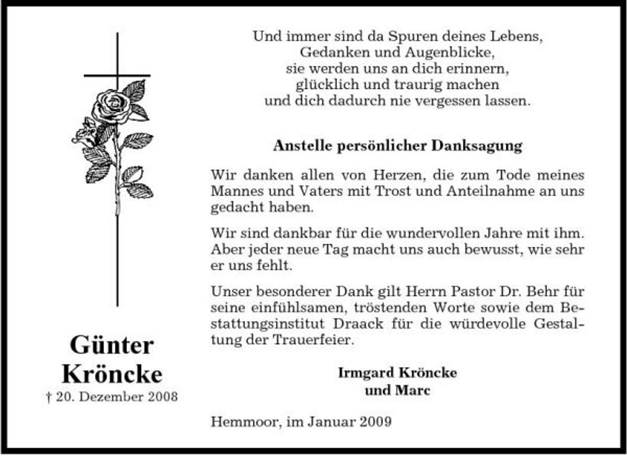 <p>Und immer sind da Spuren deines Lebens, Gedanken und Augenblicke, sie werden uns an dich erinnern, glücklich und traurig machen und dich dadurch nie vergessen lassen.</p><p>Anstelle persönlicher Danksagung<br />Wir danken allen von Herzen, die zum Tode meines Mannes und Vaters mit Trost und Anteilnahme an uns gedacht haben. Wir sind dankbar für die wundervollen Jahre mit ihm. Aber jeder neue Tag macht uns auch bewusst, wie sehr er uns fehlt. Unser besonderer Dank gilt Herrn Pastor Dr. Behr für seine einfühlsamen, tröstenden Worte sowie dem Bestattungsinstitut Draack für die würdevolle Gestaltung der Trauerfeier. Irmgard Kröncke und Marc Hemmoor, im Januar 2009</p><p>Günter Kröncke<br />† 20. Dezember 2008</p>