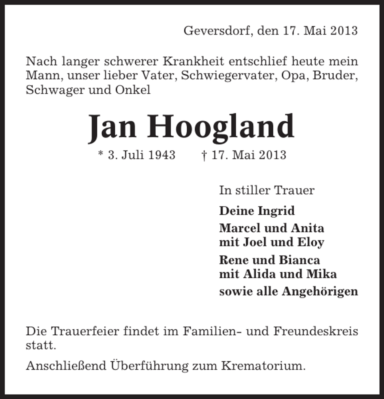 <p>Geversdorf, den 17. Mai 2013<br />Nach langer schwerer Krankheit entschlief heute mein<br />Mann, unser lieber Vater, Schwiegervater, Opa, Bruder,<br />Schwager und Onkel</p><p>Jan Hoogland<br />* 3. Juli 1943</p><p>† 17. Mai 2013<br />In stiller Trauer<br />Deine Ingrid<br />Marcel und Anita<br />mit Joel und Eloy<br />Rene und Bianca<br />mit Alida und Mika<br />sowie alle Angehörigen</p><p>Die Trauerfeier findet im Familien- und Freundeskreis<br />statt.<br />Anschließend Überführung zum Krematorium.</p>