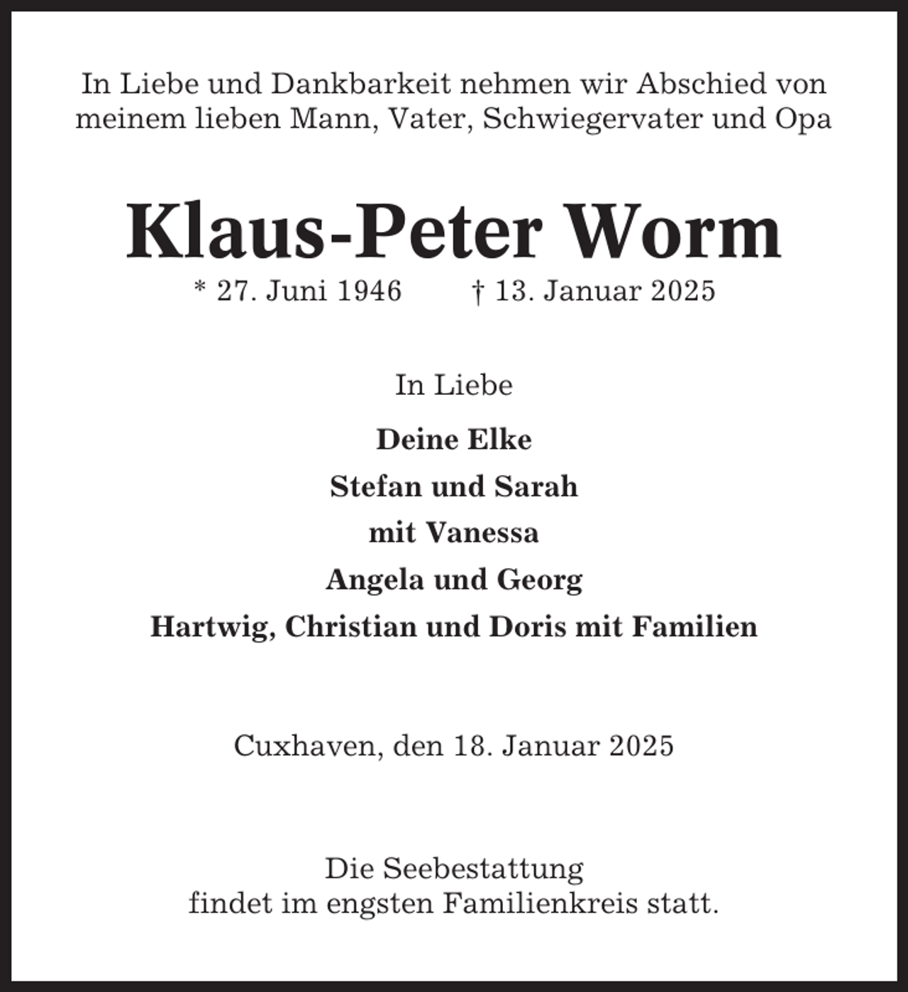 <p>In Liebe und Dankbarkeit nehmen wir Abschied von<br />meinem lieben Mann, Vater, Schwiegervater und Opa</p><p>Klaus-Peter Worm<br />* 27. Juni 1946</p><p>† 13. Januar 2025</p><p>In Liebe<br />Deine Elke<br />Stefan und Sarah<br />mit Vanessa<br />Angela und Georg<br />Hartwig, Christian und Doris mit Familien</p><p>Cuxhaven, den 18. Januar 2025</p><p>Die Seebestattung<br />findet im engsten Familienkreis statt.</p>
