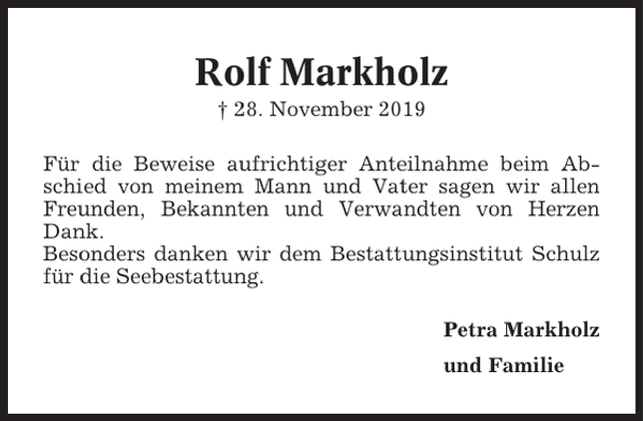 <p>Rolf Markholz<br />† 28. November 2019<br />Für die Beweise aufrichtiger Anteilnahme beim Abschied von meinem Mann und Vater sagen wir allen<br />Freunden, Bekannten und Verwandten von Herzen<br />Dank.<br />Besonders danken wir dem Bestattungsinstitut Schulz<br />für die Seebestattung.<br />Petra Markholz<br />und Familie</p>