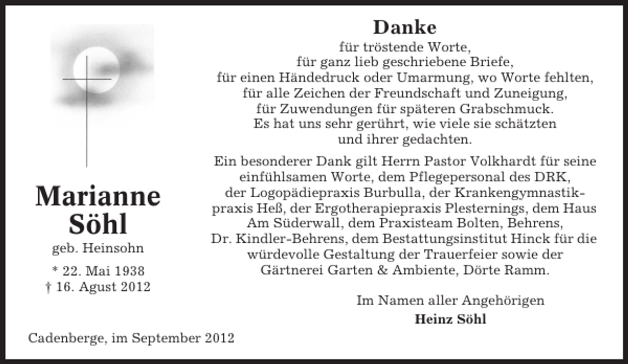 <p>Danke<br />für tröstende Worte,<br />für ganz lieb geschriebene Briefe,<br />für einen Händedruck oder Umarmung, wo Worte fehlten,<br />für alle Zeichen der Freundschaft und Zuneigung,<br />für Zuwendungen für späteren Grabschmuck.<br />Es hat uns sehr gerührt, wie viele sie schätzten<br />und ihrer gedachten.</p><p>Marianne<br />Söhl<br />geb. Heinsohn<br />* 22. Mai 1938<br />† 16. Agust 2012</p><p>Ein besonderer Dank gilt Herrn Pastor Volkhardt für seine<br />einfühlsamen Worte, dem Pflegepersonal des DRK,<br />der Logopädiepraxis Burbulla, der Krankengymnastikpraxis Heß, der Ergotherapiepraxis Plesternings, dem Haus<br />Am Süderwall, dem Praxisteam Bolten, Behrens,<br />Dr. Kindler-Behrens, dem Bestattungsinstitut Hinck für die<br />würdevolle Gestaltung der Trauerfeier sowie der<br />Gärtnerei Garten &amp; Ambiente, Dörte Ramm.<br />Im Namen aller Angehörigen<br />Heinz Söhl</p><p>Cadenberge, im September 2012</p>