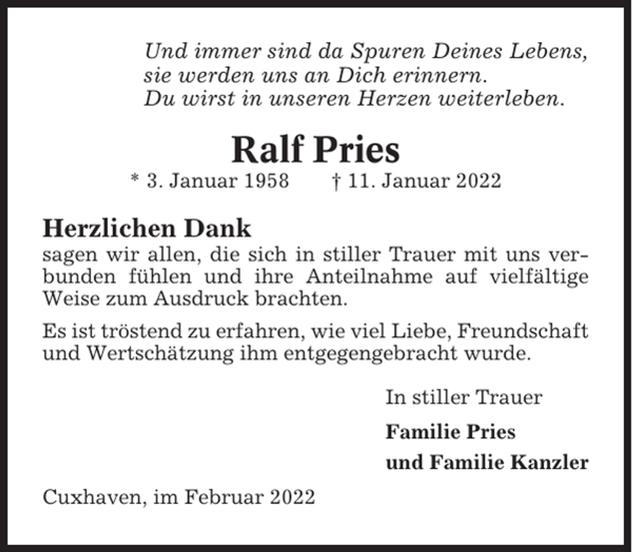 <p>Und immer sind da Spuren Deines Lebens,<br />sie werden uns an Dich erinnern.<br />Du wirst in unseren Herzen weiterleben.</p><p>Ralf Pries<br />* 3. Januar 1958</p><p>† 11. Januar 2022</p><p>Herzlichen Dank<br />sagen wir allen, die sich in stiller Trauer mit uns verbunden fühlen und ihre Anteilnahme auf vielfältige<br />Weise zum Ausdruck brachten.<br />Es ist tröstend zu erfahren, wie viel Liebe, Freundschaft<br />und Wertschätzung ihm entgegengebracht wurde.<br />In stiller Trauer<br />Familie Pries<br />und Familie Kanzler<br />Cuxhaven, im Februar 2022</p>
