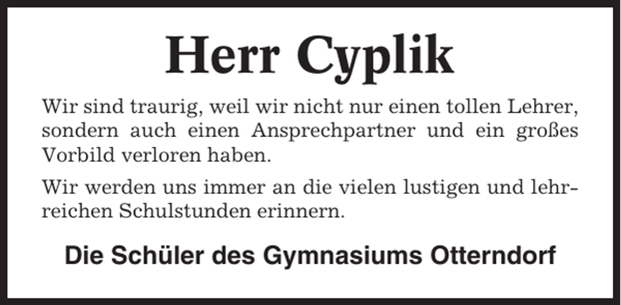 <p>Herr Cyplik<br />Wir sind traurig, weil wir nicht nur einen tollen Lehrer,<br />sondern auch einen Ansprechpartner und ein großes<br />Vorbild verloren haben.<br />Wir werden uns immer an die vielen lustigen und lehrreichen Schulstunden erinnern.</p><p>Die Schüler des Gymnasiums Otterndorf</p>