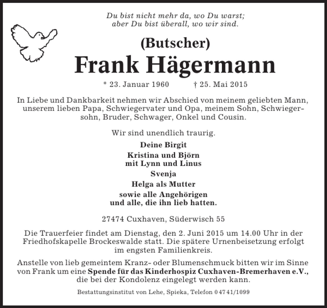 <p>Du bist nicht mehr da, wo Du warst;<br />aber Du bist überall, wo wir sind.</p><p>(Butscher)</p><p>Frank Hägermann<br />* 23. Januar 1960</p><p>† 25. Mai 2015</p><p>In Liebe und Dankbarkeit nehmen wir Abschied von meinem geliebten Mann,<br />unserem lieben Papa, Schwiegervater und Opa, meinem Sohn, Schwiegersohn, Bruder, Schwager, Onkel und Cousin.<br />Wir sind unendlich traurig.<br />Deine Birgit<br />Kristina und Björn<br />mit Lynn und Linus<br />Svenja<br />Helga als Mutter<br />sowie alle Angehörigen<br />und alle, die ihn lieb hatten.<br />27474 Cuxhaven, Süderwisch 55<br />Die Trauerfeier findet am Dienstag, den 2. Juni 2015 um 14.00 Uhr in der<br />Friedhofskapelle Brockeswalde statt. Die spätere Urnenbeisetzung erfolgt<br />im engsten Familienkreis.<br />Anstelle von lieb gemeintem Kranz- oder Blumenschmuck bitten wir im Sinne<br />von Frank um eine Spende für das Kinderhospiz Cuxhaven-Bremerhaven e.V.,<br />die bei der Kondolenz eingelegt werden kann.<br />Bestattungsinstitut von Lehe, Spieka, Telefon 0 47 41/1099</p>