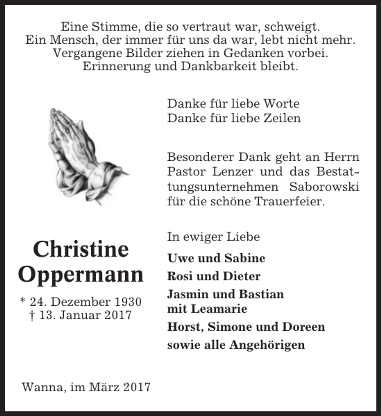 <p>Eine Stimme, die so vertraut war, schweigt.<br />Ein Mensch, der immer für uns da war, lebt nicht mehr.<br />Vergangene Bilder ziehen in Gedanken vorbei.<br />Erinnerung und Dankbarkeit bleibt.<br />Danke für liebe Worte<br />Danke für liebe Zeilen<br />Besonderer Dank geht an Herrn<br />Pastor Lenzer und das Bestattungsunternehmen Saborowski<br />für die schöne Trauerfeier.</p><p>Christine<br />Oppermann<br />* 24. Dezember 1930<br />† 13. Januar 2017</p><p>Wanna, im März 2017</p><p>In ewiger Liebe<br />Uwe und Sabine<br />Rosi und Dieter<br />Jasmin und Bastian<br />mit Leamarie<br />Horst, Simone und Doreen<br />sowie alle Angehörigen</p>