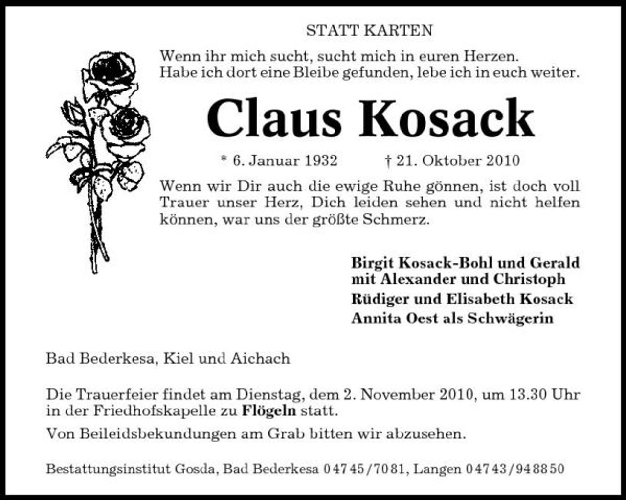 <p>STATT KARTEN Wenn ihr mich sucht, sucht mich in euren Herzen. Habe ich dort eine Bleibe gefunden, lebe ich in euch weiter.</p><p>Claus Kosack<br />* 6. Januar 1932 † 21. Oktober 2010 Wenn wir Dir auch die ewige Ruhe gönnen, ist doch voll Trauer unser Herz, Dich leiden sehen und nicht helfen können, war uns der größte Schmerz. Birgit Kosack-Bohl und Gerald mit Alexander und Christoph Rüdiger und Elisabeth Kosack Annita Oest als Schwägerin Bad Bederkesa, Kiel und Aichach Die Trauerfeier findet am Dienstag, dem 2. November 2010, um 13.30 Uhr in der Friedhofskapelle zu Flögeln statt. Von Beileidsbekundungen am Grab bitten wir abzusehen.<br />Bestattungsinstitut Gosda, Bad Bederkesa 0 47 45 / 70 81, Langen 0 47 43 / 94 88 50</p>