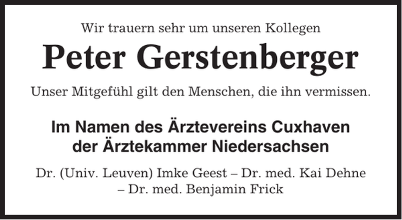 <p>Wir trauern sehr um unseren Kollegen</p><p>Peter Gerstenberger<br />Unser Mitgefühl gilt den Menschen, die ihn vermissen.</p><p>Im Namen des Ärztevereins Cuxhaven<br />der Ärztekammer Niedersachsen<br />Dr. (Univ. Leuven) Imke Geest – Dr. med. Kai Dehne<br />– Dr. med. Benjamin Frick</p>