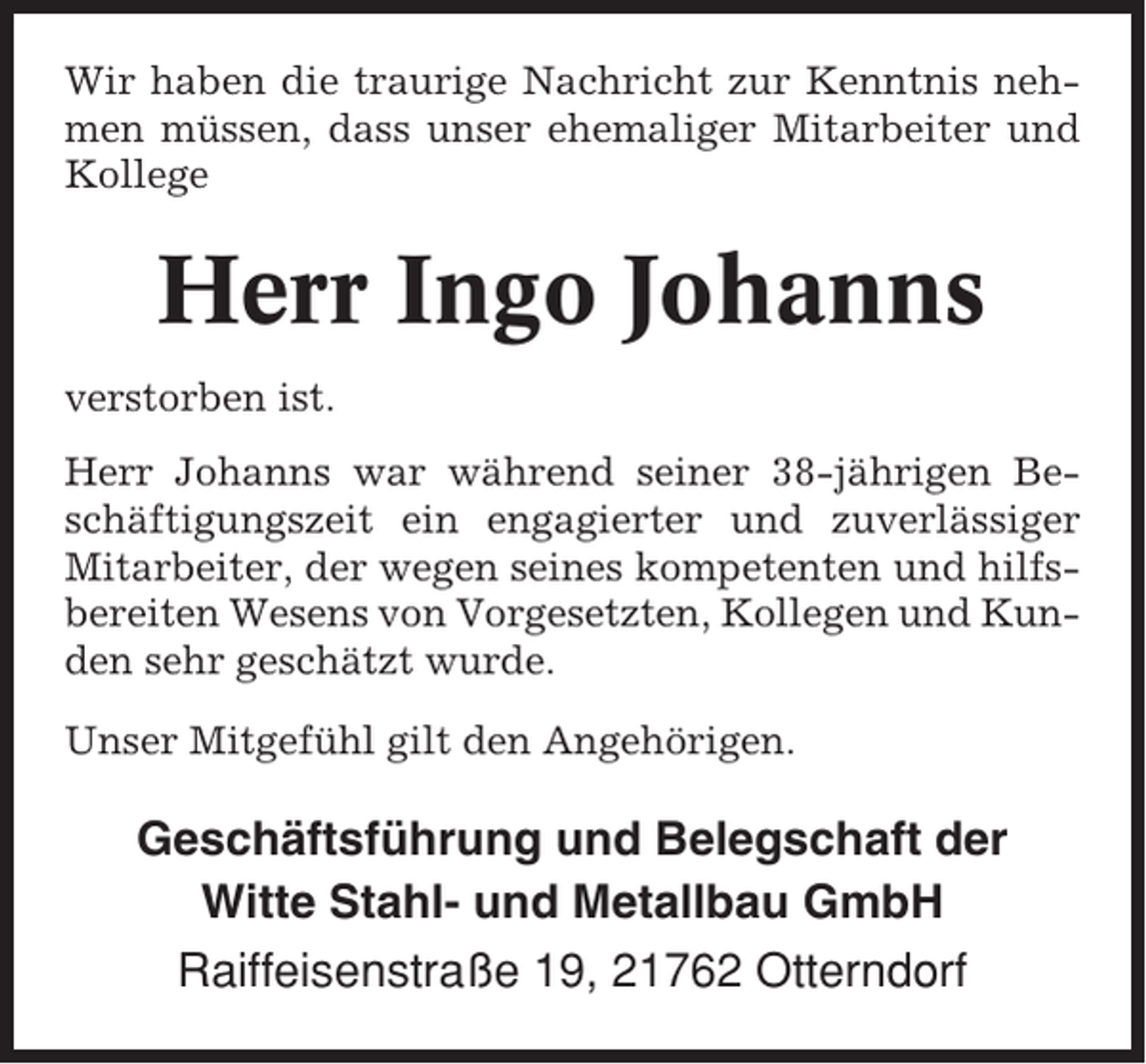 <p>Wir haben die traurige Nachricht zur Kenntnis nehmen müssen, dass unser ehemaliger Mitarbeiter und<br />Kollege</p><p>Herr Ingo Johanns<br />verstorben ist.<br />Herr Johanns war während seiner 38-jährigen Beschäftigungszeit ein engagierter und zuverlässiger<br />Mitarbeiter, der wegen seines kompetenten und hilfsbereiten Wesens von Vorgesetzten, Kollegen und Kunden sehr geschätzt wurde.<br />Unser Mitgefühl gilt den Angehörigen.</p><p>Geschäftsführung und Belegschaft der<br />Witte Stahl- und Metallbau GmbH<br />Raiffeisenstraße 19, 21762 Otterndorf</p>
