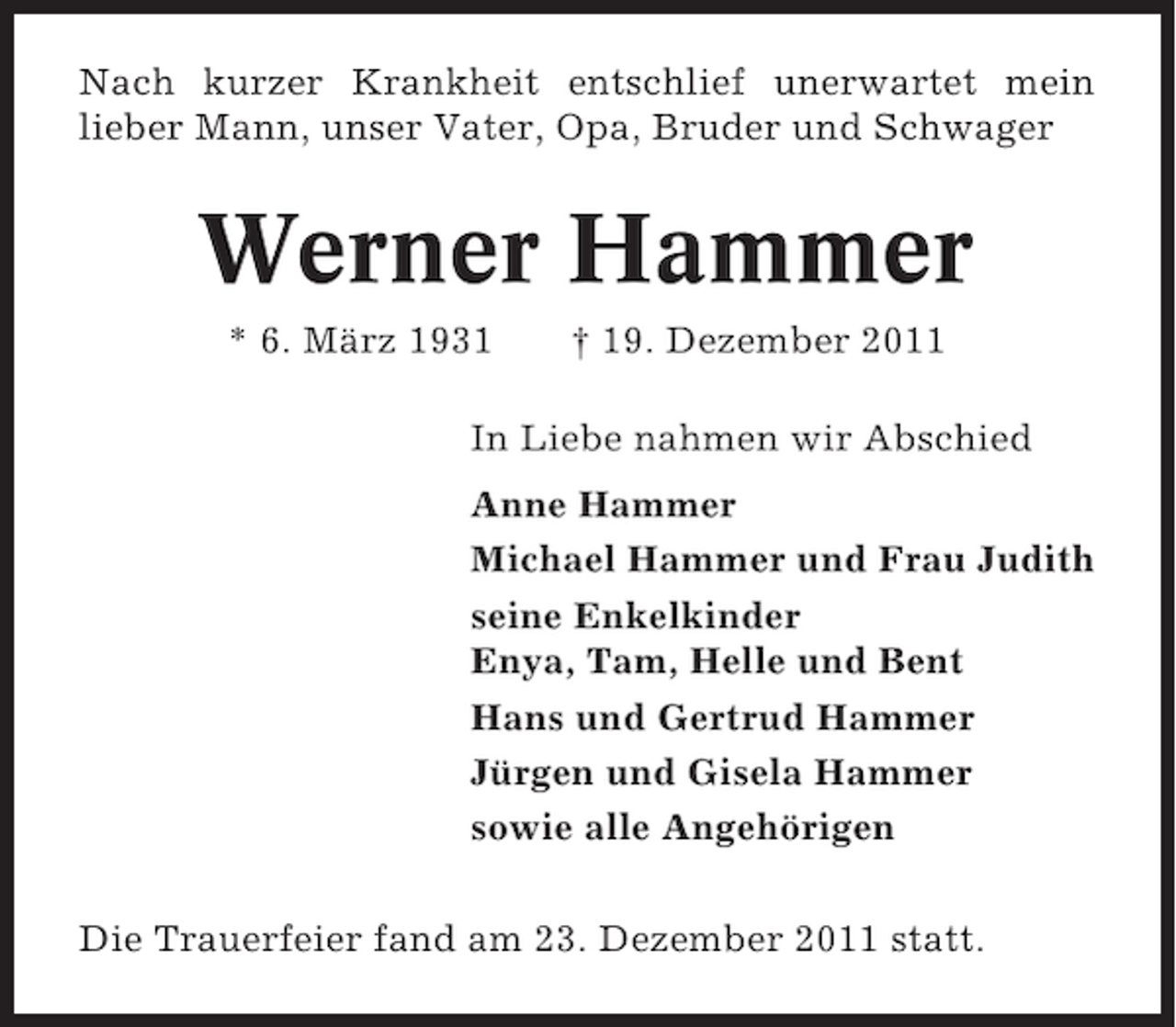 <p>Nach kurzer Krankheit entschlief unerwartet mein<br />lieber Mann, unser Vater, Opa, Bruder und Schwager</p><p>Werner Hammer<br />* 6. März 1931</p><p>† 19. Dezember 2011</p><p>In Liebe nahmen wir Abschied<br />Anne Hammer<br />Michael Hammer und Frau Judith<br />seine Enkelkinder<br />Enya, Tam, Helle und Bent<br />Hans und Gertrud Hammer<br />Jürgen und Gisela Hammer<br />sowie alle Angehörigen<br />Die Trauerfeier fand am 23. Dezember 2011 statt.</p>