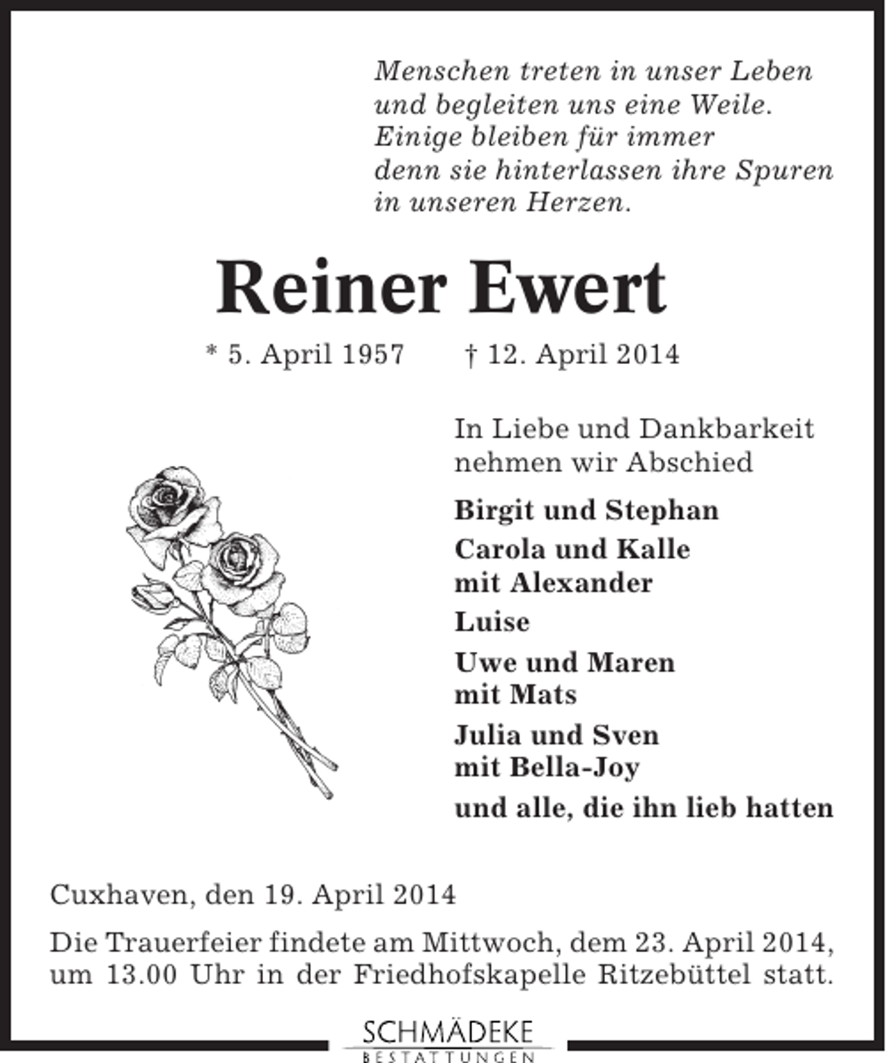 <p>Menschen treten in unser Leben<br />und begleiten uns eine Weile.<br />Einige bleiben für immer<br />denn sie hinterlassen ihre Spuren<br />in unseren Herzen.</p><p>Reiner Ewert<br />* 5. April 1957</p><p>† 12. April 2014<br />In Liebe und Dankbarkeit<br />nehmen wir Abschied<br />Birgit und Stephan<br />Carola und Kalle<br />mit Alexander<br />Luise<br />Uwe und Maren<br />mit Mats<br />Julia und Sven<br />mit Bella-Joy<br />und alle, die ihn lieb hatten</p><p>Cuxhaven, den 19. April 2014<br />Die Trauerfeier findete am Mittwoch, dem 23. April 2014,<br />um 13.00 Uhr in der Friedhofskapelle Ritzebüttel statt.</p>
