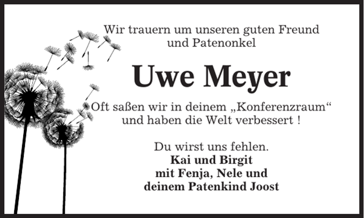 <p>Wir trauern um unseren guten Freund<br />und Patenonkel</p><p>Uwe Meyer<br />Oft saßen wir in deinem „Konferenzraum“<br />und haben die Welt verbessert !<br />Du wirst uns fehlen.<br />Kai und Birgit<br />mit Fenja, Nele und<br />deinem Patenkind Joost</p>