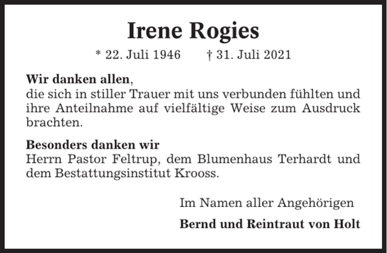<p>Irene Rogies<br />* 22. Juli 1946</p><p>† 31. Juli 2021</p><p>Wir danken allen,<br />die sich in stiller Trauer mit uns verbunden fühlten und<br />ihre Anteilnahme auf vielfältige Weise zum Ausdruck<br />brachten.<br />Besonders danken wir<br />Herrn Pastor Feltrup, dem Blumenhaus Terhardt und<br />dem Bestattungsinstitut Krooss.<br />Im Namen aller Angehörigen<br />Bernd und Reintraut von Holt</p>