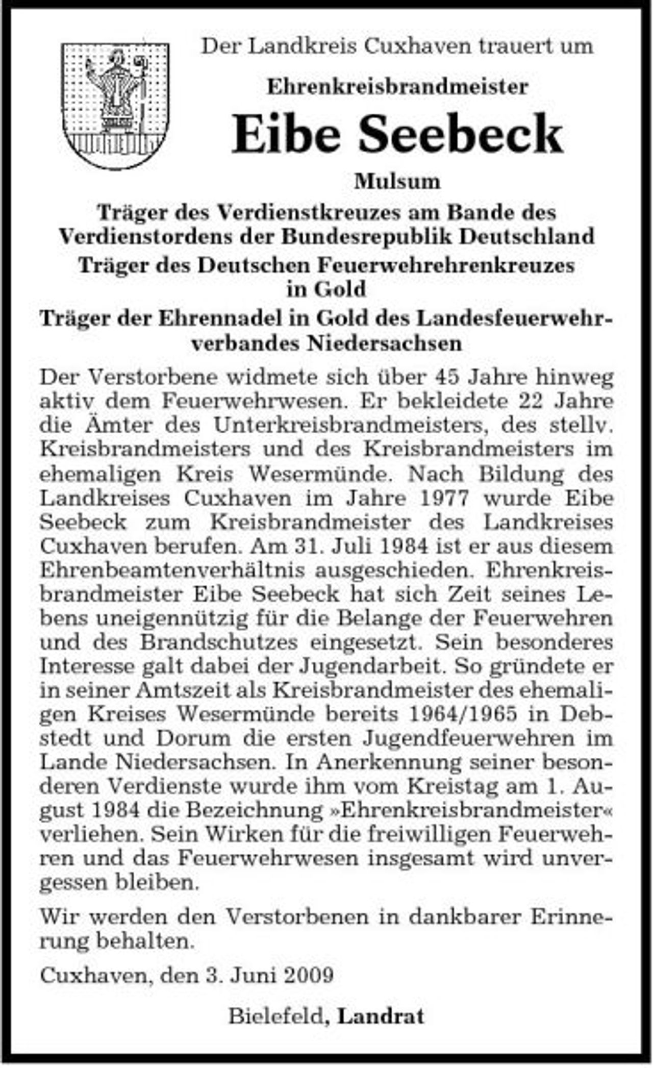<p>Der Landkreis Cuxhaven trauert um Ehrenkreisbrandmeister</p><p>Eibe Seebeck<br />Mulsum Träger des Verdienstkreuzes am Bande des Verdienstordens der Bundesrepublik Deutschland Träger des Deutschen Feuerwehrehrenkreuzes in Gold Träger der Ehrennadel in Gold des Landesfeuerwehrverbandes Niedersachsen Der Verstorbene widmete sich über 45 Jahre hinweg aktiv dem Feuerwehrwesen. Er bekleidete 22 Jahre die Ämter des Unterkreisbrandmeisters, des stellv. Kreisbrandmeisters und des Kreisbrandmeisters im ehemaligen Kreis Wesermünde. Nach Bildung des Landkreises Cuxhaven im Jahre 1977 wurde Eibe Seebeck zum Kreisbrandmeister des Landkreises Cuxhaven berufen. Am 31. Juli 1984 ist er aus diesem Ehrenbeamtenverhältnis ausgeschieden. Ehrenkreisbrandmeister Eibe Seebeck hat sich Zeit seines Lebens uneigennützig für die Belange der Feuerwehren und des Brandschutzes eingesetzt. Sein besonderes Interesse galt dabei der Jugendarbeit. So gründete er in seiner Amtszeit als Kreisbrandmeister des ehemaligen Kreises Wesermünde bereits 1964/1965 in Debstedt und Dorum die ersten Jugendfeuerwehren im Lande Niedersachsen. In Anerkennung seiner besonderen Verdienste wurde ihm vom Kreistag am 1. August 1984 die Bezeichnung »Ehrenkreisbrandmeister« verliehen. Sein Wirken für die freiwilligen Feuerwehren und das Feuerwehrwesen insgesamt wird unvergessen bleiben. Wir werden den Verstorbenen in dankbarer Erinnerung behalten. Cuxhaven, den 3. Juni 2009 Bielefeld, Landrat</p>