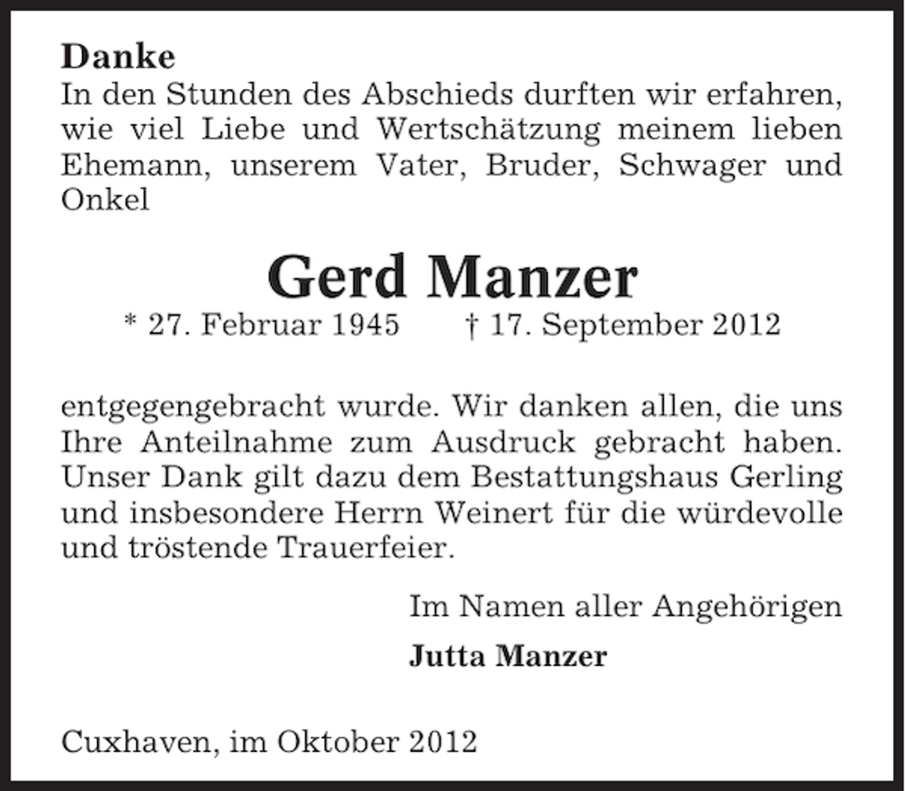 <p>Danke<br />In den Stunden des Abschieds durften wir erfahren,<br />wie viel Liebe und Wertschätzung meinem lieben<br />Ehemann, unserem Vater, Bruder, Schwager und<br />Onkel</p>
<p>Gerd Manzer<br />* 27. Februar 1945</p>
<p>† 17. September 2012</p>
<p>entgegengebracht wurde. Wir danken allen, die uns<br />Ihre Anteilnahme zum Ausdruck gebracht haben.<br />Unser Dank gilt dazu dem Bestattungshaus Gerling<br />und insbesondere Herrn Weinert für die würdevolle<br />und tröstende Trauerfeier.<br />Im Namen aller Angehörigen<br />Jutta Manzer<br />Cuxhaven, im Oktober 2012</p>