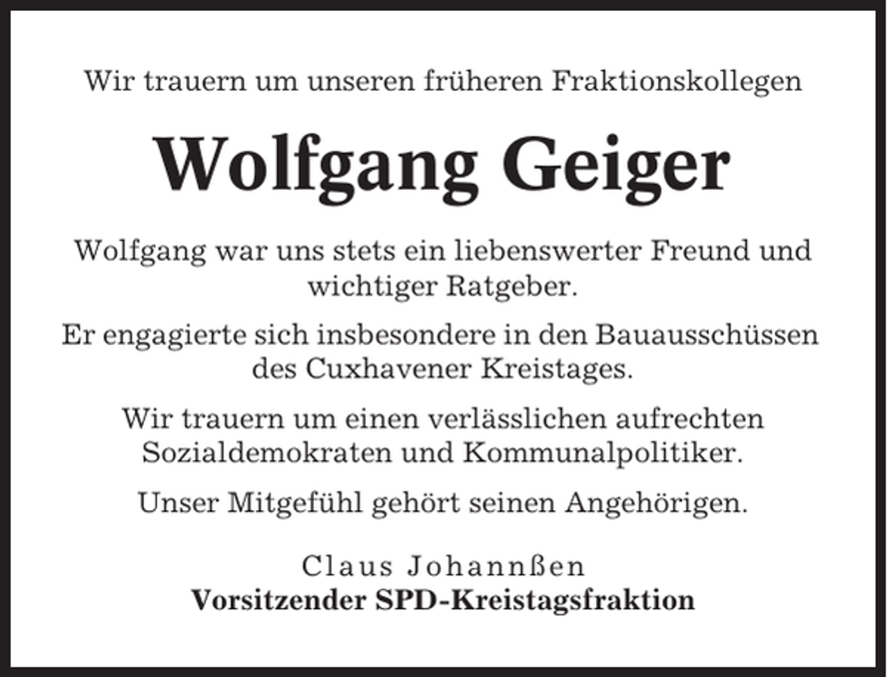 <p>Wir trauern um unseren früheren Fraktionskollegen</p><p>Wolfgang Geiger<br />Wolfgang war uns stets ein liebenswerter Freund und<br />wichtiger Ratgeber.<br />Er engagierte sich insbesondere in den Bauausschüssen<br />des Cuxhavener Kreistages.<br />Wir trauern um einen verlässlichen aufrechten<br />Sozialdemokraten und Kommunalpolitiker.<br />Unser Mitgefühl gehört seinen Angehörigen.<br />Claus Johannßen<br />Vorsitzender SPD-Kreistagsfraktion</p>