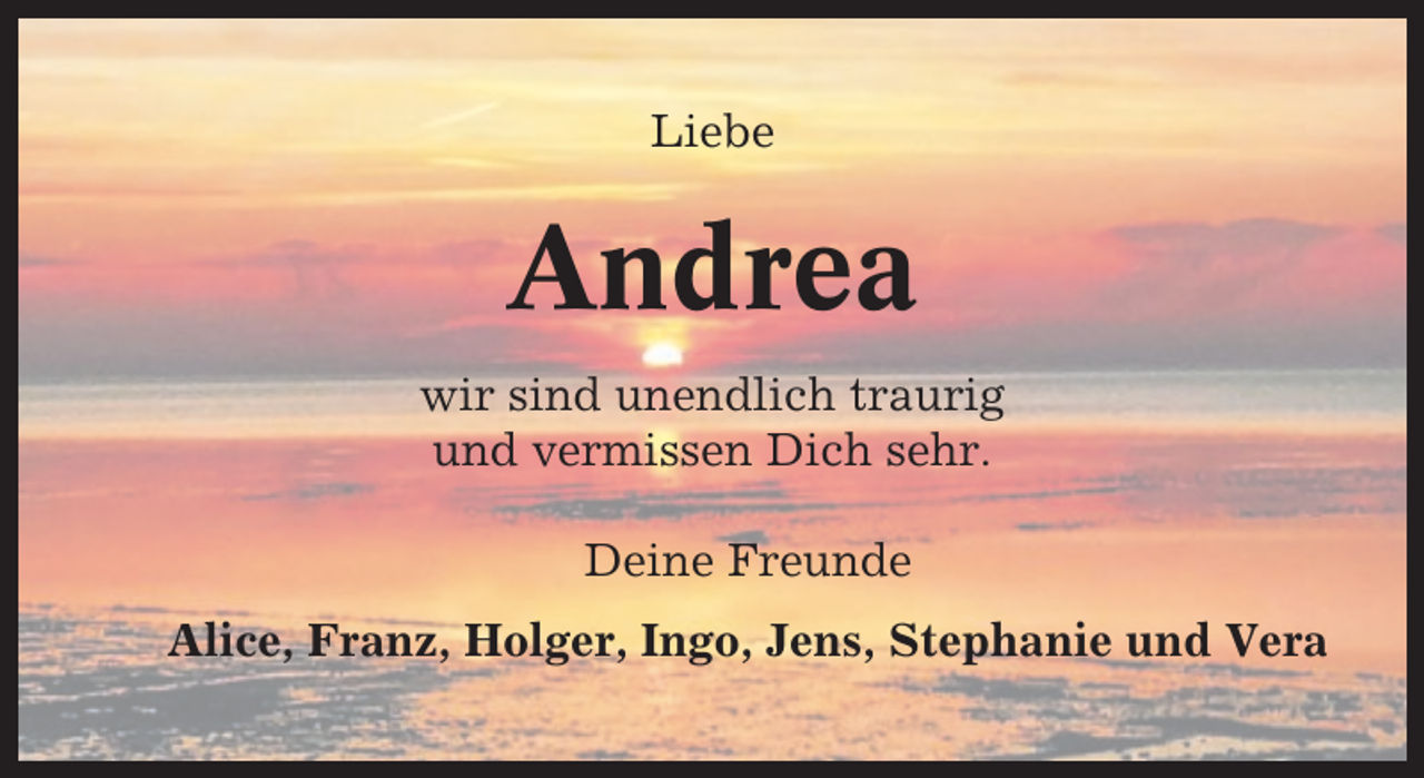 <p>Liebe</p><p>Andrea<br />wir sind unendlich traurig<br />und vermissen Dich sehr.<br />Deine Freunde<br />Alice, Franz, Holger, Ingo, Jens, Stephanie und Vera</p>