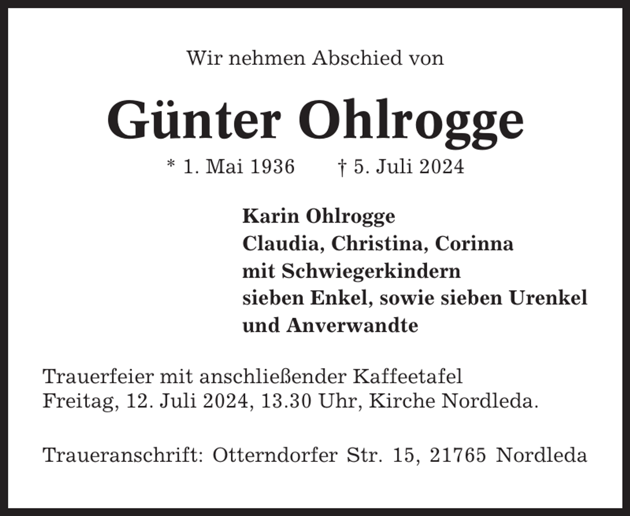 <p>Wir nehmen Abschied von</p><p>Günter Ohlrogge<br />* 1. Mai 1936</p><p>† 5. Juli 2024</p><p>Karin Ohlrogge<br />Claudia, Christina, Corinna<br />mit Schwiegerkindern<br />sieben Enkel, sowie sieben Urenkel<br />und Anverwandte<br />Trauerfeier mit anschließender Kaffeetafel<br />Freitag, 12. Juli 2024, 13.30 Uhr, Kirche Nordleda.<br />Traueranschrift: Otterndorfer Str. 15, 21765 Nordleda</p>