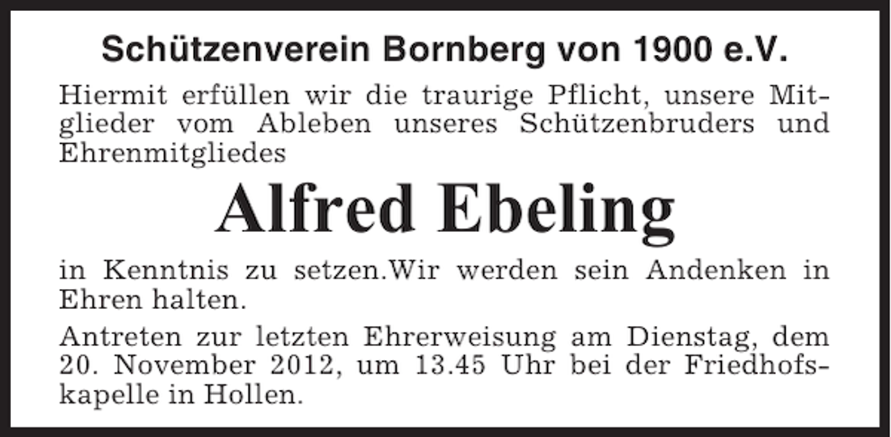 <p>Schützenverein Bornberg von 1900 e.V.<br />Hiermit erfüllen wir die traurige Pflicht, unsere Mitglieder vom Ableben unseres Schützenbruders und<br />Ehrenmitgliedes</p><p>Alfred Ebeling<br />in Kenntnis zu setzen.Wir werden sein Andenken in<br />Ehren halten.<br />Antreten zur letzten Ehrerweisung am Dienstag, dem<br />20. November 2012, um 13.45 Uhr bei der Friedhofskapelle in Hollen.</p>