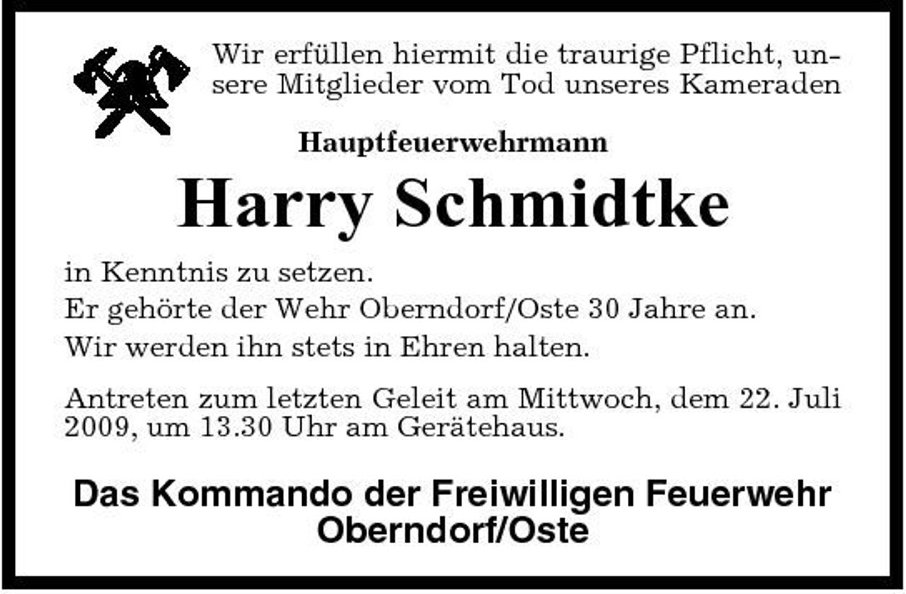 <p>Wir erfüllen hiermit die traurige Pflicht, unsere Mitglieder vom Tod unseres Kameraden Hauptfeuerwehrmann</p><p>Harry Schmidtke<br />in Kenntnis zu setzen. Er gehörte der Wehr Oberndorf/Oste 30 Jahre an. Wir werden ihn stets in Ehren halten. Antreten zum letzten Geleit am Mittwoch, dem 22. Juli 2009, um 13.30 Uhr am Gerätehaus.</p><p>Das Kommando der Freiwilligen Feuerwehr Oberndorf/Oste</p>
