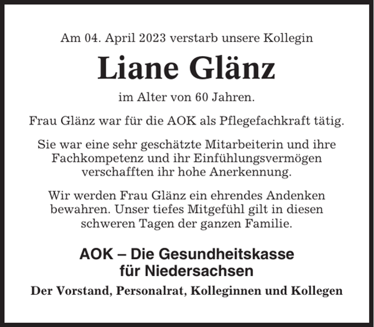 <p>Am 04. April 2023 verstarb unsere Kollegin</p><p>Liane Glänz<br />im Alter von 60 Jahren.<br />Frau Glänz war für die AOK als Pflegefachkraft tätig.<br />Sie war eine sehr geschätzte Mitarbeiterin und ihre<br />Fachkompetenz und ihr Einfühlungsvermögen<br />verschafften ihr hohe Anerkennung.<br />Wir werden Frau Glänz ein ehrendes Andenken<br />bewahren. Unser tiefes Mitgefühl gilt in diesen<br />schweren Tagen der ganzen Familie.</p><p>AOK – Die Gesundheitskasse<br />für Niedersachsen<br />Der Vorstand, Personalrat, Kolleginnen und Kollegen</p>
