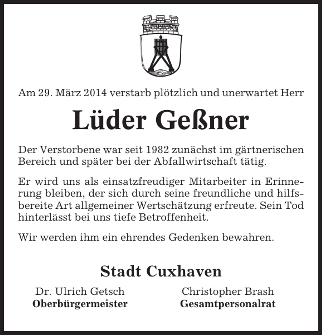 <p>Am 29. März 2014 verstarb plötzlich und unerwartet Herr</p><p>Lüder Geßner<br />Der Verstorbene war seit 1982 zunächst im gärtnerischen<br />Bereich und später bei der Abfallwirtschaft tätig.<br />Er wird uns als einsatzfreudiger Mitarbeiter in Erinnerung bleiben, der sich durch seine freundliche und hilfsbereite Art allgemeiner Wertschätzung erfreute. Sein Tod<br />hinterlässt bei uns tiefe Betroffenheit.<br />Wir werden ihm ein ehrendes Gedenken bewahren.</p><p>Stadt Cuxhaven<br />Dr. Ulrich Getsch<br />Oberbürgermeister</p><p>Christopher Brash<br />Gesamtpersonalrat</p>