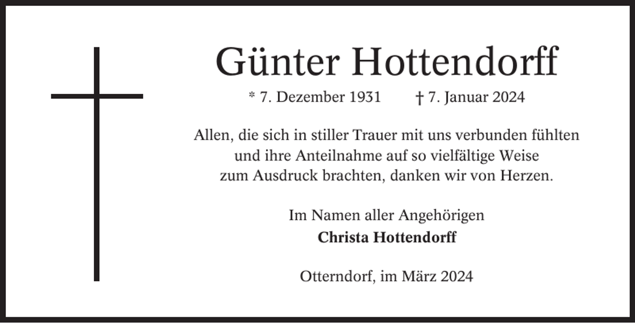 <p>Günter Hottendorff<br />* 7. Dezember 1931</p><p>† 7. Januar 2024</p><p>Allen, die sich in stiller Trauer mit uns verbunden fühlten<br />und ihre Anteilnahme auf so vielfältige Weise<br />zum Ausdruck brachten, danken wir von Herzen.<br />Im Namen aller Angehörigen<br />Christa Hottendorff<br />Otterndorf, im März 2024</p>