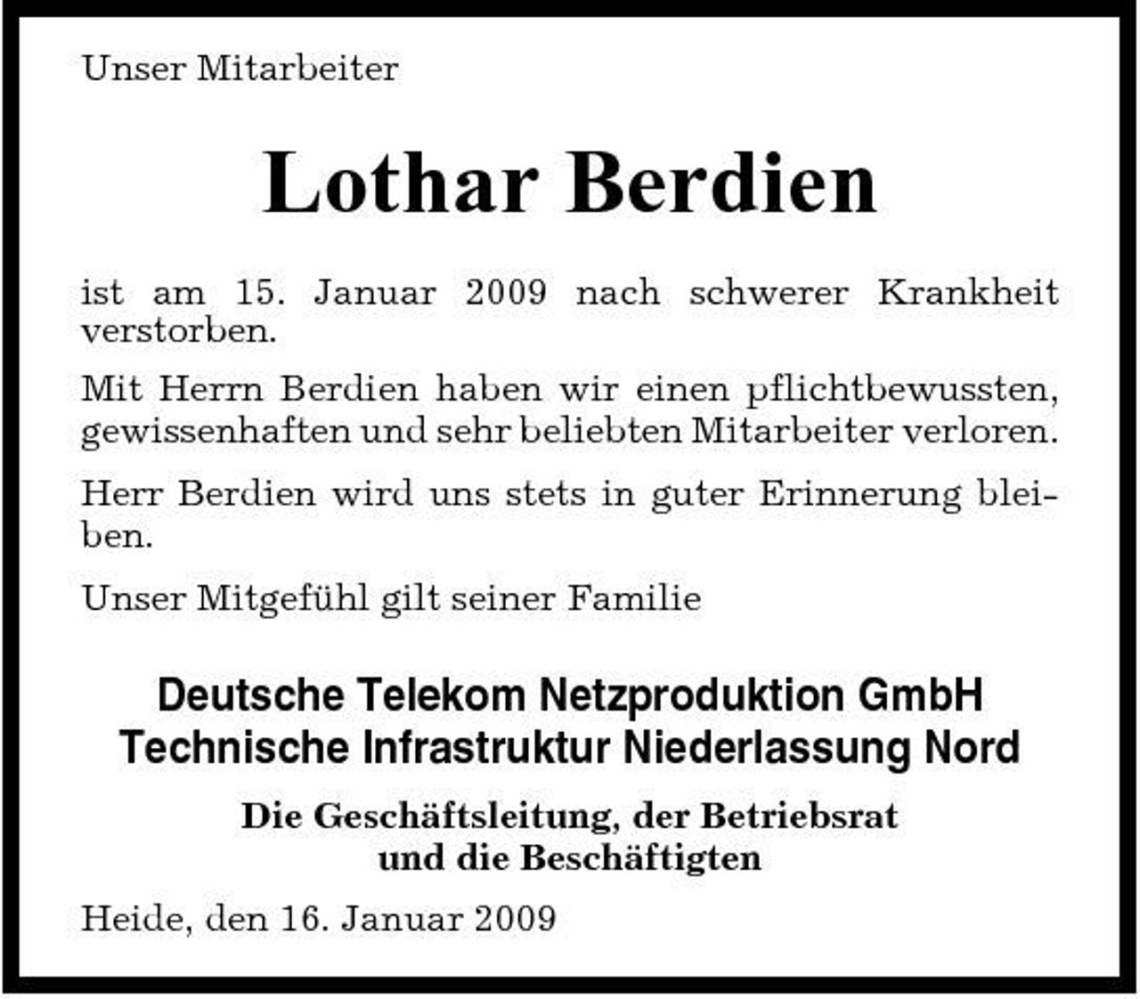 <p>Unser Mitarbeiter</p><p>Lothar Berdien<br />ist am 15. Januar 2009 nach schwerer Krankheit verstorben. Mit Herrn Berdien haben wir einen pflichtbewussten, gewissenhaften und sehr beliebten Mitarbeiter verloren. Herr Berdien wird uns stets in guter Erinnerung bleiben. Unser Mitgefühl gilt seiner Familie</p><p>Deutsche Telekom Netzproduktion GmbH Technische Infrastruktur Niederlassung Nord<br />Die Geschäftsleitung, der Betriebsrat und die Beschäftigten Heide, den 16. Januar 2009</p>