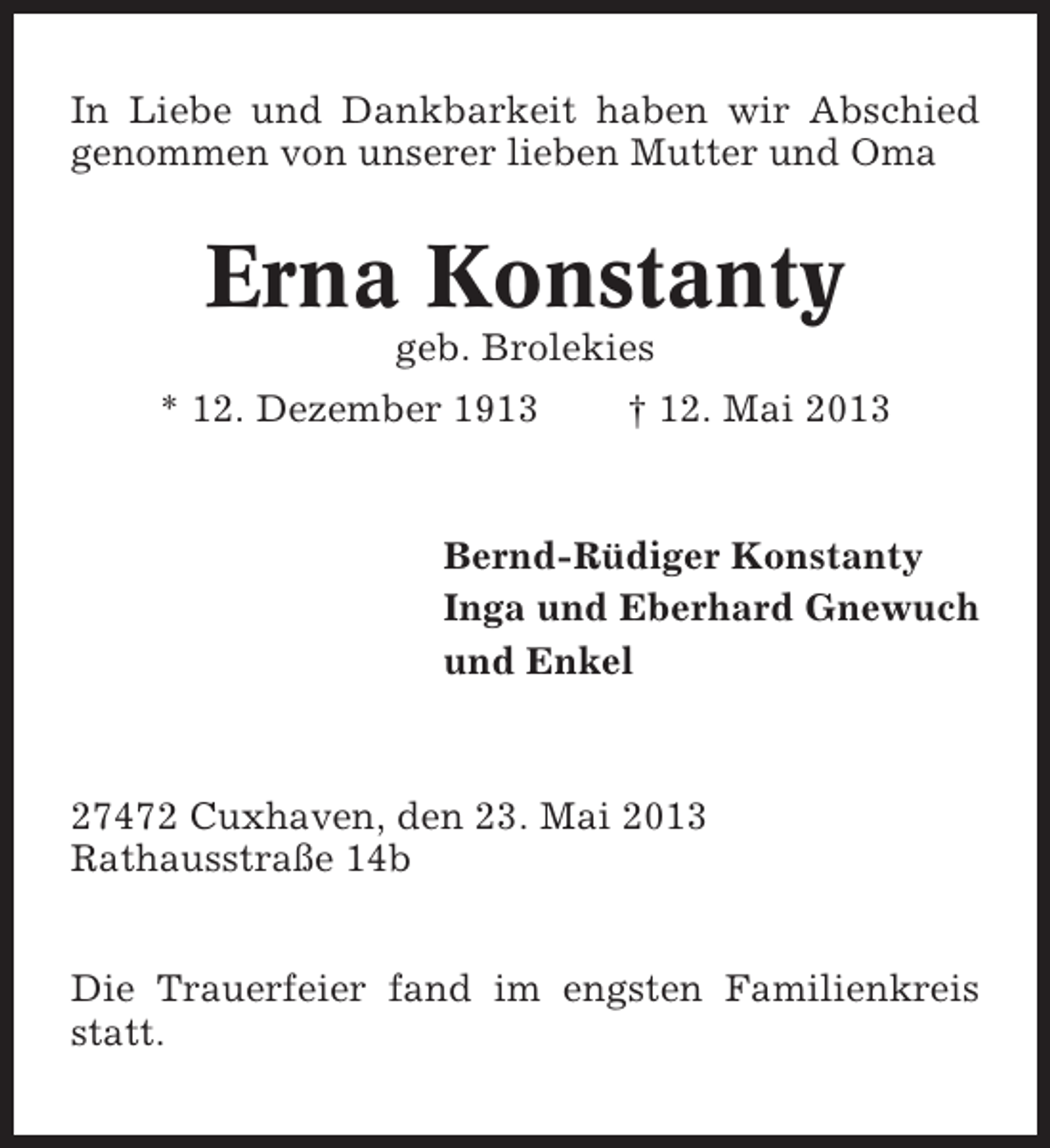 <p>In Liebe und Dankbarkeit haben wir Abschied<br />genommen von unserer lieben Mutter und Oma</p><p>Erna Konstanty<br />geb. Brolekies<br />* 12. Dezember 1913</p><p>† 12. Mai 2013</p><p>Bernd-Rüdiger Konstanty<br />Inga und Eberhard Gnewuch<br />und Enkel</p><p>27472 Cuxhaven, den 23. Mai 2013<br />Rathausstraße 14b<br />Die Trauerfeier fand im engsten Familienkreis<br />statt.</p>