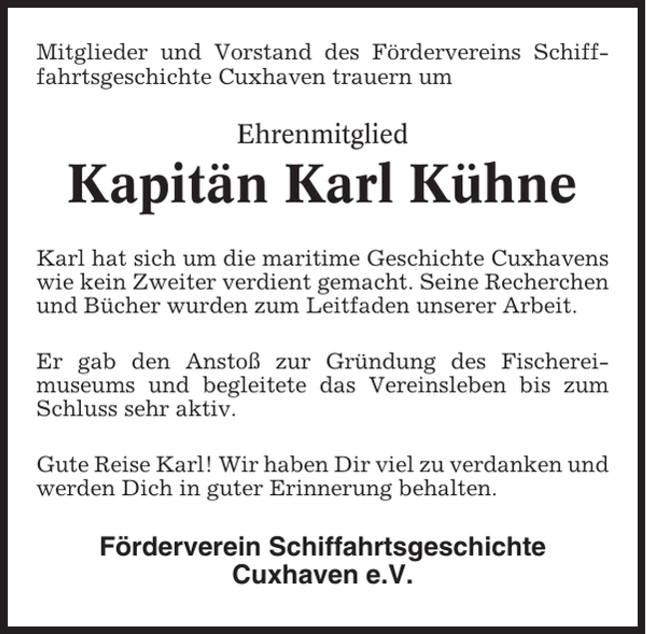 <p>Mitglieder und Vorstand des Fördervereins Schifffahrtsgeschichte Cuxhaven trauern um</p><p>Ehrenmitglied</p><p>Kapitän Karl Kühne<br />Karl hat sich um die maritime Geschichte Cuxhavens<br />wie kein Zweiter verdient gemacht. Seine Recherchen<br />und Bücher wurden zum Leitfaden unserer Arbeit.<br />Er gab den Anstoß zur Gründung des Fischereimuseums und begleitete das Vereinsleben bis zum<br />Schluss sehr aktiv.<br />Gute Reise Karl! Wir haben Dir viel zu verdanken und<br />werden Dich in guter Erinnerung behalten.</p><p>Förderverein Schiffahrtsgeschichte<br />Cuxhaven e.V.</p>