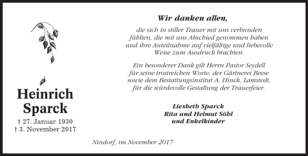 <p>Wir danken allen,<br />die sich in stiller Trauer mit uns verbunden<br />fühlten, die mit uns Abschied genommen haben<br />und ihre Anteilnahme auf vielfältige und liebevolle<br />Weise zum Ausdruck brachten.</p><p>Heinrich<br />Sparck<br />† 27. Januar 1930<br />† 3. November 2017</p><p>Ein besonderer Dank gilt Herrn Pastor Seydell<br />für seine trostreichen Worte, der Gärtnerei Beese<br />sowie dem Bestattungsinstitut A. Hinck, Lamstedt,<br />für die würdevolle Gestaltung der Trauerfeier.<br />Liesbeth Sparck<br />Rita und Helmut Söhl<br />und Enkelkinder<br />Nindorf, im November 2017</p>