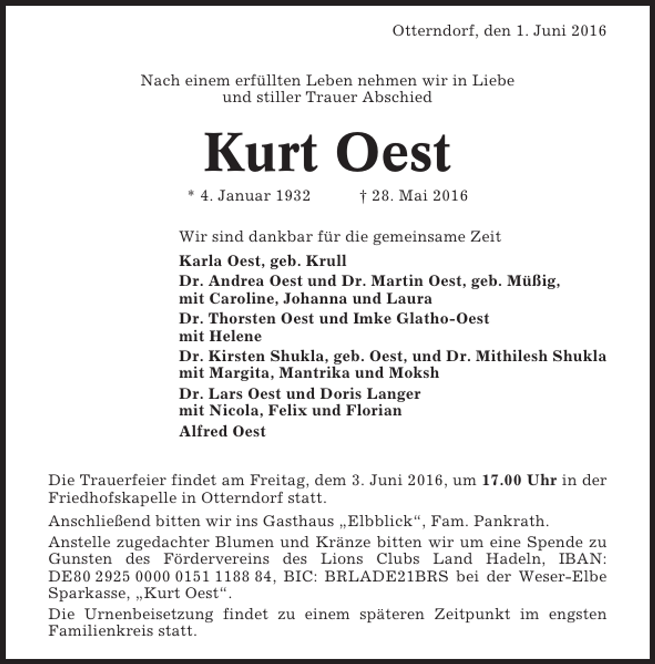 <p>Otterndorf, den 1. Juni 2016<br />Nach einem erfüllten Leben nehmen wir in Liebe<br />und stiller Trauer Abschied</p><p>Kurt Oest<br />* 4. Januar 1932</p><p>† 28. Mai 2016</p><p>Wir sind dankbar für die gemeinsame Zeit<br />Karla Oest, geb. Krull<br />Dr. Andrea Oest und Dr. Martin Oest, geb. Müßig,<br />mit Caroline, Johanna und Laura<br />Dr. Thorsten Oest und Imke Glatho-Oest<br />mit Helene<br />Dr. Kirsten Shukla, geb. Oest, und Dr. Mithilesh Shukla<br />mit Margita, Mantrika und Moksh<br />Dr. Lars Oest und Doris Langer<br />mit Nicola, Felix und Florian<br />Alfred Oest<br />Die Trauerfeier findet am Freitag, dem 3. Juni 2016, um 17.00 Uhr in der<br />Friedhofskapelle in Otterndorf statt.<br />Anschließend bitten wir ins Gasthaus „Elbblick“, Fam. Pankrath.<br />Anstelle zugedachter Blumen und Kränze bitten wir um eine Spende zu<br />Gunsten des Fördervereins des Lions Clubs Land Hadeln, IBAN:<br />DE80 2925 00015184, BIC: BRLADE21BRS bei der Weser-Elbe<br />Sparkasse, „Kurt Oest“.<br />Die Urnenbeisetzung findet zu einem späteren Zeitpunkt im engsten<br />Familienkreis statt.</p>