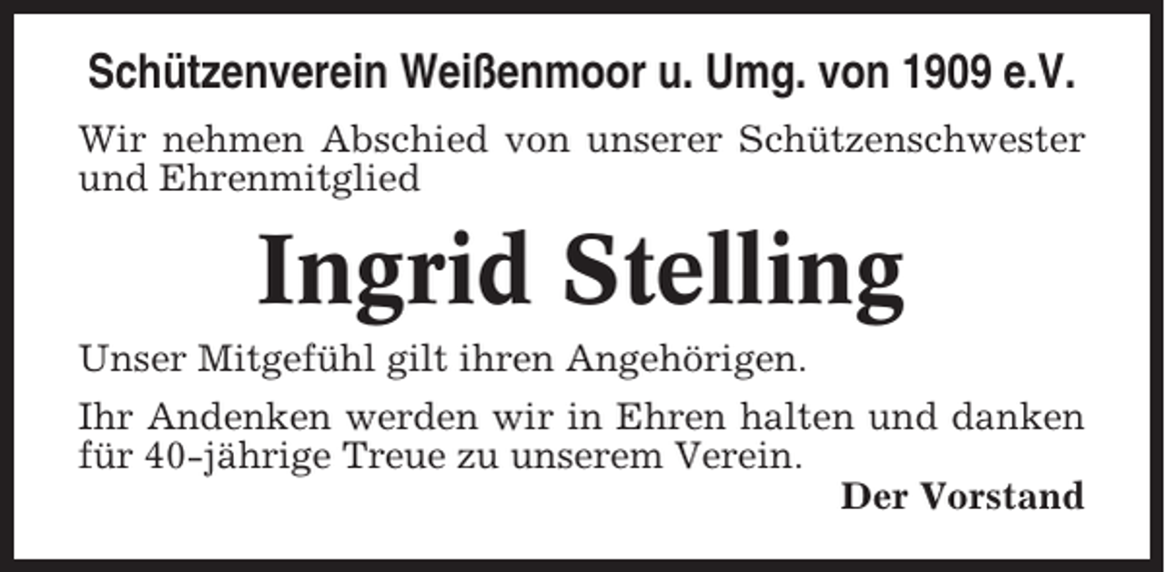 <p>Schützenverein Weißenmoor u. Umg. von 1909 e.V.<br />Wir nehmen Abschied von unserer Schützenschwester<br />und Ehrenmitglied</p><p>Ingrid Stelling<br />Unser Mitgefühl gilt ihren Angehörigen.<br />Ihr Andenken werden wir in Ehren halten und danken<br />für 40-jährige Treue zu unserem Verein.<br />Der Vorstand</p>