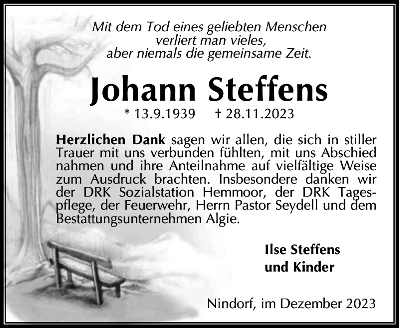 <p>Mit dem Tod eines geliebten Menschen<br />verliert man vieles,<br />aber niemals die gemeinsame Zeit.</p><p>Johann Steffens<br />* 13.9.1939</p><p>† 28.11.2023</p><p>Herzlichen Dank sagen wir allen, die sich in stiller<br />Trauer mit uns verbunden fühlten, mit uns Abschied<br />nahmen und ihre Anteilnahme auf vielfältige Weise<br />zum Ausdruck brachten. Insbesondere danken wir<br />der DRK Sozialstation Hemmoor, der DRK Tagespflege, der Feuerwehr, Herrn Pastor Seydell und dem<br />Bestattungsunternehmen Algie.<br />Ilse Steffens<br />und Kinder<br />Nindorf, im Dezember 2023</p>
