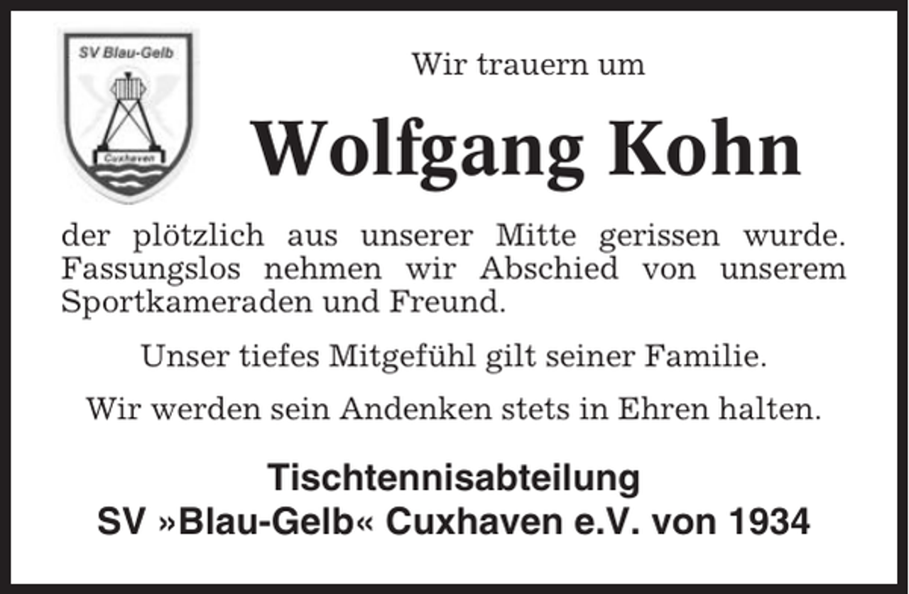 <p>Wir trauern um</p><p>Wolfgang Kohn<br />der plötzlich aus unserer Mitte gerissen wurde.<br />Fassungslos nehmen wir Abschied von unserem<br />Sportkameraden und Freund.<br />Unser tiefes Mitgefühl gilt seiner Familie.<br />Wir werden sein Andenken stets in Ehren halten.</p><p>Tischtennisabteilung<br />SV »Blau-Gelb« Cuxhaven e.V. von 1934</p>