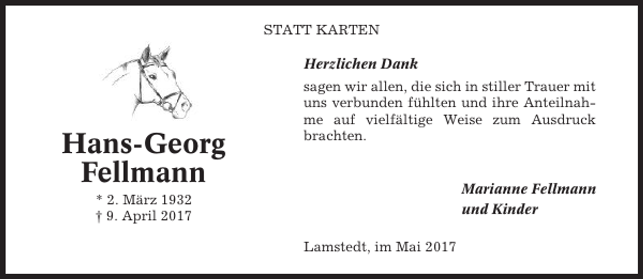 <p>STATT KARTEN<br />Herzlichen Dank</p><p>Hans-Georg<br />Fellmann</p><p>sagen wir allen, die sich in stiller Trauer mit<br />uns verbunden fühlten und ihre Anteilnahme auf vielfältige Weise zum Ausdruck<br />brachten.</p><p>Marianne Fellmann<br />und Kinder</p><p>* 2. März 1932<br />† 9. April 2017<br />Lamstedt, im Mai 2017</p>