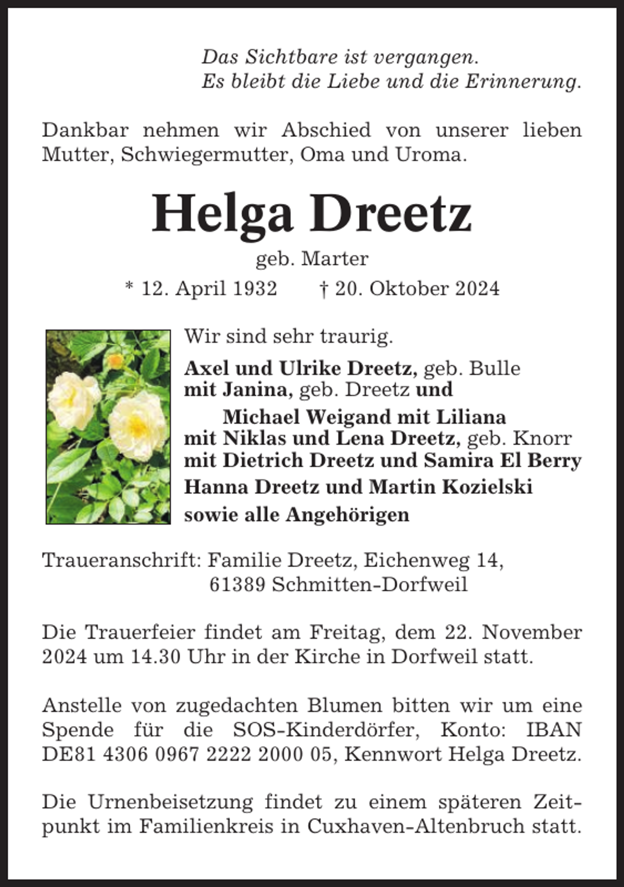 <p>Das Sichtbare ist vergangen.<br />Es bleibt die Liebe und die Erinnerung.<br />Dankbar nehmen wir Abschied von unserer lieben<br />Mutter, Schwiegermutter, Oma und Uroma.</p><p>Helga Dreetz<br />geb. Marter<br />* 12. April 1932<br />† 20. Oktober 2024<br />Wir sind sehr traurig.<br />Axel und Ulrike Dreetz, geb. Bulle<br />mit Janina, geb. Dreetz und<br />Michael Weigand mit Liliana<br />mit Niklas und Lena Dreetz, geb. Knorr<br />mit Dietrich Dreetz und Samira El Berry<br />Hanna Dreetz und Martin Kozielski<br />sowie alle Angehörigen<br />Traueranschrift: Familie Dreetz, Eichenweg 14,<br />61389 Schmitten-Dorfweil<br />Die Trauerfeier findet am Freitag, dem 22. November<br />2024 um 14.30 Uhr in der Kirche in Dorfweil statt.<br />Anstelle von zugedachten Blumen bitten wir um eine<br />Spende für die SOS-Kinderdörfer, Konto: IBAN<br />DE81 4306 0967 222005, Kennwort Helga Dreetz.<br />Die Urnenbeisetzung findet zu einem späteren Zeitpunkt im Familienkreis in Cuxhaven-Altenbruch statt.</p>