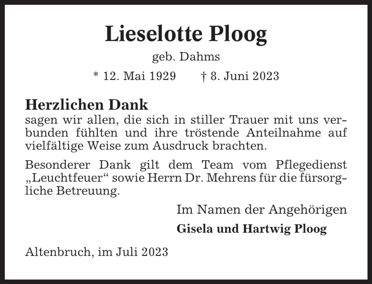 <p>Lieselotte Ploog<br />geb. Dahms<br />* 12. Mai 1929</p><p>† 8. Juni 2023</p><p>Herzlichen Dank<br />sagen wir allen, die sich in stiller Trauer mit uns verbunden fühlten und ihre tröstende Anteilnahme auf<br />vielfältige Weise zum Ausdruck brachten.<br />Besonderer Dank gilt dem Team vom Pflegedienst<br />„Leuchtfeuer“ sowie Herrn Dr. Mehrens für die fürsorgliche Betreuung.</p><p>Im Namen der Angehörigen<br />Gisela und Hartwig Ploog<br />Altenbruch, im Juli 2023</p>
